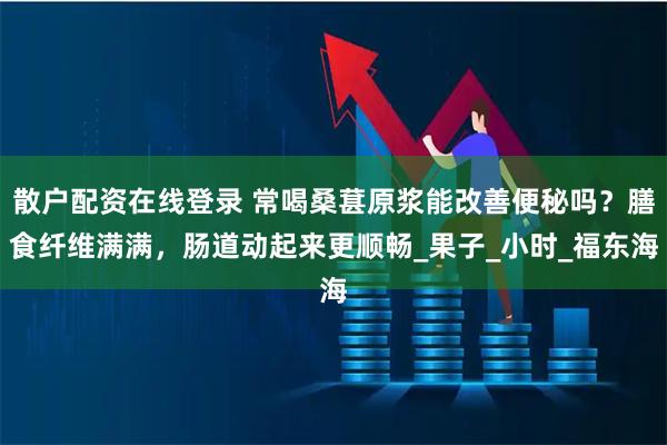 散户配资在线登录 常喝桑葚原浆能改善便秘吗？膳食纤维满满，肠道动起来更顺畅_果子_小时_福东海
