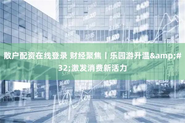 散户配资在线登录 财经聚焦丨乐园游升温&#32;激发消费新活力