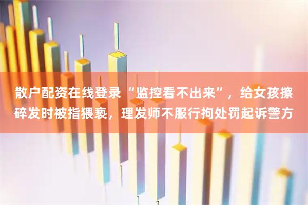 散户配资在线登录 “监控看不出来”，给女孩擦碎发时被指猥亵，理发师不服行拘处罚起诉警方