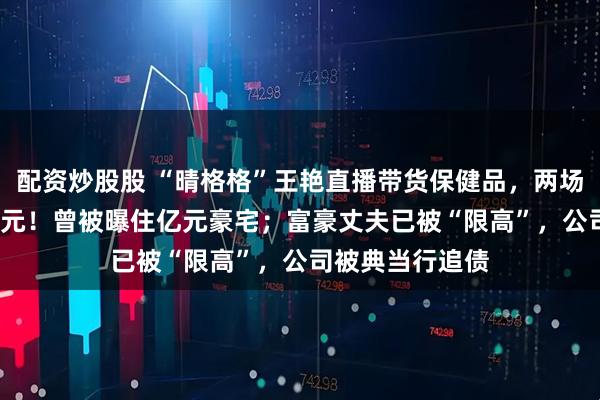 配资炒股股 “晴格格”王艳直播带货保健品，两场卖了3000多万元！曾被曝住亿元豪宅；富豪丈夫已被“限高”，公司被典当行追债