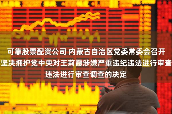 可靠股票配资公司 内蒙古自治区党委常委会召开扩大会议，坚决拥护党中央对王莉霞涉嫌严重违纪违法进行审查调查的决定