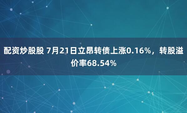 配资炒股股 7月21日立昂转债上涨0.16%，转股溢价率68.54%