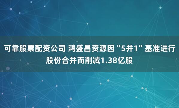 可靠股票配资公司 鸿盛昌资源因“5并1”基准进行股份合并而削减1.38亿股