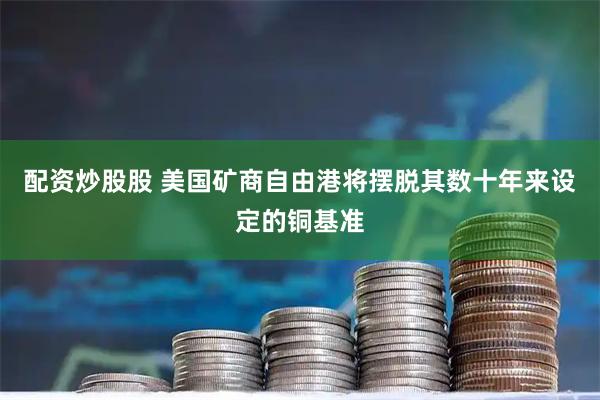 配资炒股股 美国矿商自由港将摆脱其数十年来设定的铜基准