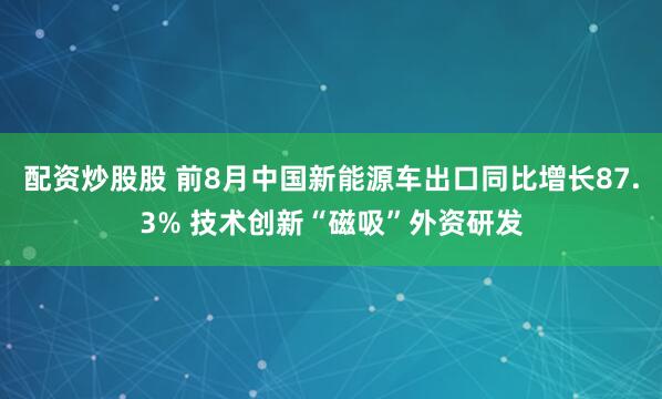 配资炒股股 前8月中国新能源车出口同比增长87.3% 技术创新“磁吸”外资研发