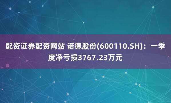 配资证券配资网站 诺德股份(600110.SH)：一季度净亏损3767.23万元