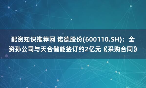 配资知识推荐网 诺德股份(600110.SH)：全资孙公司与天合储能签订约2亿元《采购合同》