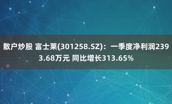散户炒股 富士莱(301258.SZ)：一季度净利润2393.68万元 同比增长313.65%