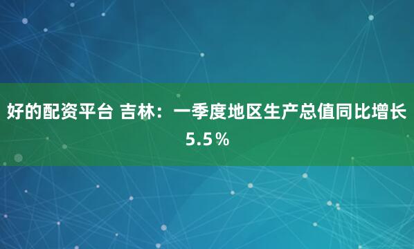 好的配资平台 吉林：一季度地区生产总值同比增长5.5％