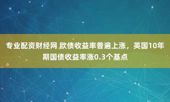 专业配资财经网 欧债收益率普遍上涨，英国10年期国债收益率涨0.3个基点