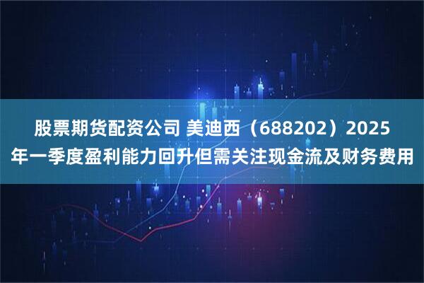 股票期货配资公司 美迪西（688202）2025年一季度盈利能力回升但需关注现金流及财务费用