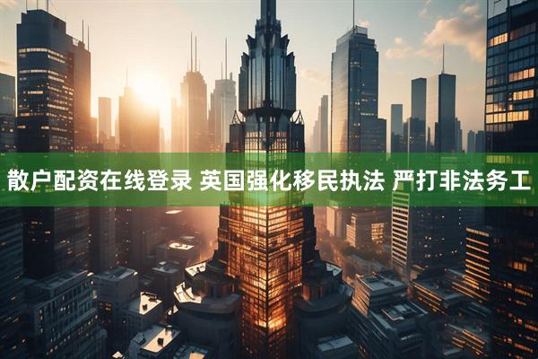 散户配资在线登录 英国强化移民执法 严打非法务工