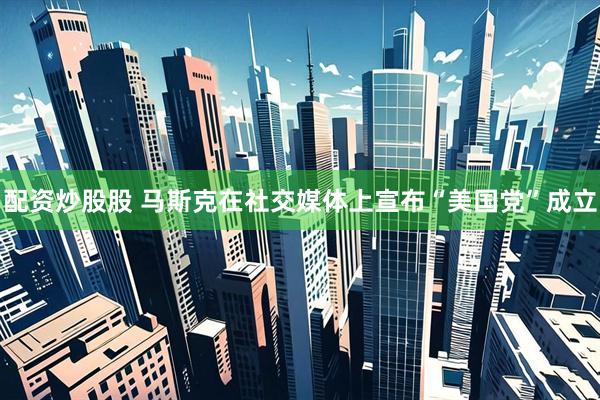 配资炒股股 马斯克在社交媒体上宣布“美国党”成立