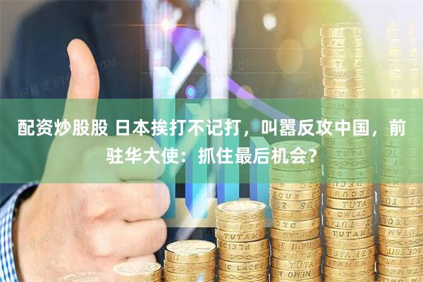 配资炒股股 日本挨打不记打，叫嚣反攻中国，前驻华大使：抓住最后机会？